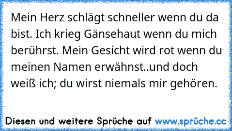 Mein Herz schlägt schneller wenn du da bist. Ich krieg Gänsehaut wenn du mich berührst. Mein Gesicht wird rot wenn du meinen Namen erwähnst..
und doch weiß ich; du wirst niemals mir gehören.