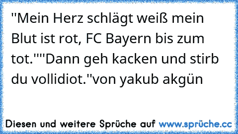 ''Mein Herz schlägt weiß mein Blut ist rot, FC Bayern bis zum tot.''
''Dann geh kacken und stirb du vollidiot.''
von yakub akgün