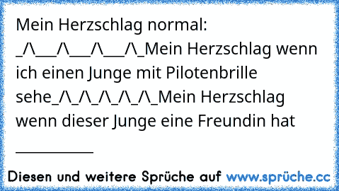 Mein Herzschlag normal: _/\___/\___/\___/\_
Mein Herzschlag wenn ich einen Junge mit Pilotenbrille sehe_/\_/\_/\_/\_/\_
Mein Herzschlag wenn dieser Junge eine Freundin hat ___________
♥