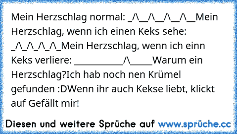 Mein Herzschlag normal: _/\__/\__/\__/\__
Mein Herzschlag, wenn ich einen Keks sehe: _/\_/\_/\_/\_
Mein Herzschlag, wenn ich einn Keks verliere: ___________/\_____
Warum ein Herzschlag?
Ich hab noch nen Krümel gefunden :D
Wenn ihr auch Kekse liebt, klickt auf Gefällt mir!