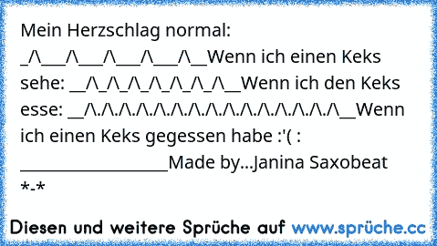 Mein Herzschlag normal: _/\___/\___/\___/\___/\__
Wenn ich einen Keks sehe: __/\_/\_/\_/\_/\_/\_/\__
Wenn ich den Keks esse: __/\./\./\./\./\./\./\./\./\./​\./\./\./\./\./\__
Wenn ich einen Keks gegessen habe :'( : __________________
Made by...Janina Saxobeat *-*