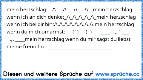 mein herzschlag:
__/\___/\___/\___/\__
mein herzschlag wenn ich an dich denke:
_/\_/\_/\_/\_/\_
mein herzschlag wenn ich bei dir bin:
/\./\./\./\./\./\./\./\.
mein herzschlag wenn du mich umarmst:
-----(¯`·´¯) ----(¯`·´¯)------
____`·.,.·` ___ `·.,.·´ ____
mein herzschlag wenn du mir sagst du liebst meine freundin :
___________________________