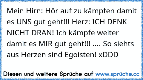 Mein Hirn: Hör auf zu kämpfen damit es UNS gut geht!!! Herz: ICH DENK NICHT DRAN! Ich kämpfe weiter damit es MIR gut geht!!! .... So siehts aus Herzen sind Egoisten! xDDD