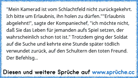 "Mein Kamerad ist vom Schlachtfeld nicht zurückgekehrt. Ich bitte um Erlaubnis, ihn holen zu dürfen."
"Erlaubnis abgelehnt!", sagte der Kompaniechef, "ich möchte nicht, daß Sie das Leben für jemanden aufs Spiel setzen, der wahrscheinlich schon tot ist." Trotzdem ging der Soldat auf die Suche und kehrte eine Stunde später tödlich verwundet zurück, auf den Schultern den toten Freund. Der Befehlsg...