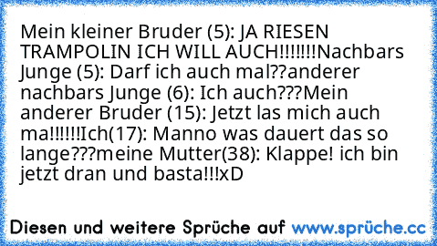 Mein kleiner Bruder (5): JA RIESEN TRAMPOLIN ICH WILL AUCH!!!!!!!
Nachbars Junge (5): Darf ich auch mal??
anderer nachbars Junge (6): Ich auch???
Mein anderer Bruder (15): Jetzt las mich auch ma!!!!!!
Ich(17): Manno was dauert das so lange???
meine Mutter(38): Klappe! ich bin jetzt dran und basta!!!
xD