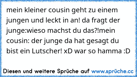 mein kleiner cousin geht zu einem jungen und leckt in an! da fragt der junge:wieso machst du das?!
mein cousin: der junge da hat gesagt du bist ein Lutscher! xD war so hamma :D