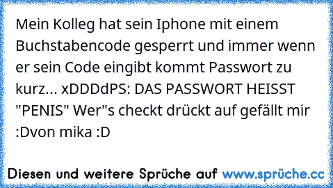 Mein Kolleg hat sein Iphone mit einem Buchstabencode gesperrt und immer wenn er sein Code eingibt kommt Passwort zu kurz... xDDDd
PS: DAS PASSWORT HEISST "PENIS" 
Wer"s checkt drückt auf gefällt mir :D
von mika :D