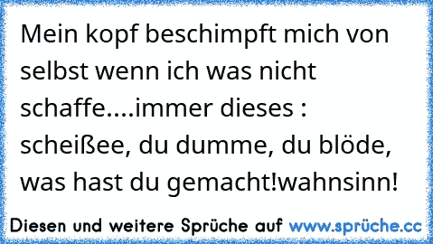 Mein kopf beschimpft mich von selbst wenn ich was nicht schaffe....
immer dieses : scheißee, du dumme, du blöde, was hast du gemacht!
wahnsinn!