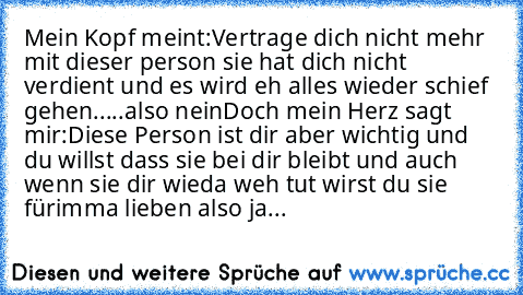 Mein Kopf meint:Vertrage dich nicht mehr mit dieser person sie hat dich nicht verdient und es wird eh alles wieder schief gehen.....also nein
Doch mein Herz sagt mir:Diese Person ist dir aber wichtig und du willst dass sie bei dir bleibt und auch wenn sie dir wieda weh tut wirst du sie fürimma lieben also ja...♥