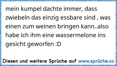 mein kumpel dachte immer, dass zwiebeln das einzig essbare sind , was einen zum weinen bringen kann..
also habe ich ihm eine wassermelone ins gesicht geworfen :D