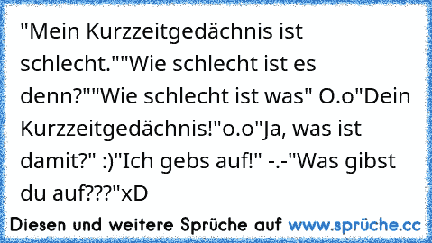 "Mein Kurzzeitgedächnis ist schlecht."
"Wie schlecht ist es denn?"
"Wie schlecht ist was" O.o
"Dein Kurzzeitgedächnis!"o.o
"Ja, was ist damit?" :)
"Ich gebs auf!" -.-
"Was gibst du auf???"
xD