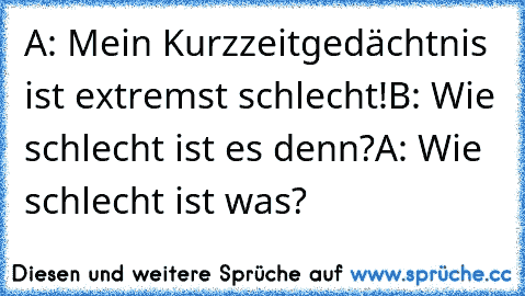 A: Mein Kurzzeitgedächtnis ist extremst schlecht!
B: Wie schlecht ist es denn?
A: Wie schlecht ist was?