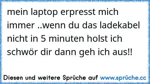 mein laptop erpresst mich immer ..
wenn du das ladekabel nicht in 5 minuten holst ich schwör dir dann geh ich aus!!