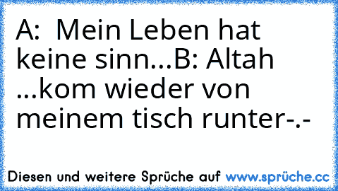 A:  Mein Leben hat keine sinn...
B: Altah ...kom wieder von meinem tisch runter-.-