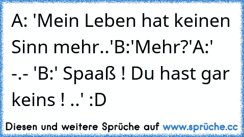 A: 'Mein Leben hat keinen Sinn mehr..'
B:'Mehr?'
A:' -.- '
B:' Spaaß ! Du hast gar keins ! ..' 
:D