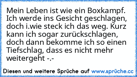 Mein Leben ist wie ein Boxkampf. Ich werde ins Gesicht geschlagen, doch i.wie steck ich das weg. Kurz kann ich sogar zurückschlagen, doch dann bekomme ich so einen Tiefschlag, dass es nicht mehr weitergeht -.-