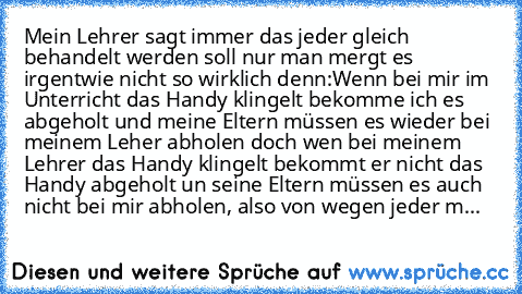 Mein Lehrer sagt immer das jeder gleich behandelt werden soll nur man mergt es irgentwie nicht so wirklich denn:
Wenn bei mir im Unterricht das Handy klingelt bekomme ich es abgeholt und meine Eltern müssen es wieder bei meinem Leher abholen doch wen bei meinem Lehrer das Handy klingelt bekommt er nicht das Handy abgeholt un seine Eltern müssen es auch nicht bei mir abholen, also von wegen jeder m...