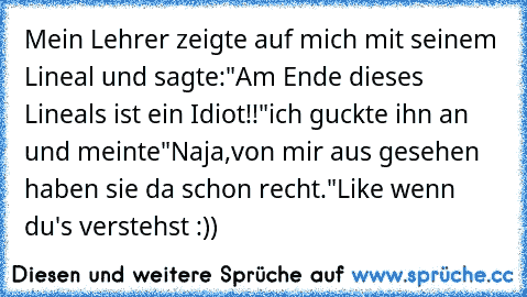 Mein Lehrer zeigte auf mich mit seinem Lineal und sagte:
"Am Ende dieses Lineals ist ein Idiot!!"
ich guckte ihn an und meinte
"Naja,von mir aus gesehen haben sie da schon recht."
Like wenn du's verstehst :))