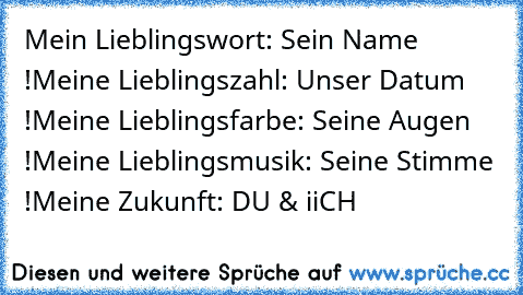 Mein Lieblingswort: Sein Name !
Meine Lieblingszahl: Unser Datum !
Meine Lieblingsfarbe: Seine Augen !
Meine Lieblingsmusik: Seine Stimme !
Meine Zukunft: DU & iiCH ♥