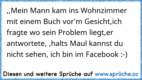 ,,Mein Mann kam ins Wohnzimmer mit einem Buch vor'm Gesicht,ich fragte wo sein Problem liegt,er antwortete, ,halts Maul kannst du nicht sehen, ich bin im Facebook :-)