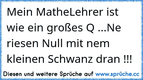 Mein MatheLehrer ist wie ein großes Q ...
Ne riesen Null mit nem kleinen Schwanz dran !!!