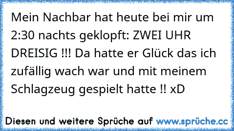 Mein Nachbar hat heute bei mir um 2:30 nachts geklopft: ZWEI UHR DREISIG !!! Da hatte er Glück das ich zufällig wach war und mit meinem Schlagzeug gespielt hatte !! xD