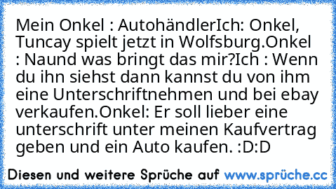 Mein Onkel : Autohändler
Ich: Onkel, Tuncay spielt jetzt in Wolfsburg.
Onkel : Naund was bringt das mir?
Ich : Wenn du ihn siehst dann kannst du von ihm eine Unterschriftnehmen und bei ebay verkaufen.
Onkel: Er soll lieber eine unterschrift unter meinen Kaufvertrag geben und ein Auto kaufen. :D:D