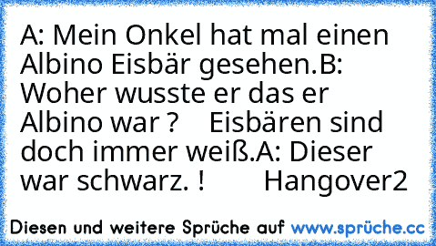 A: Mein Onkel hat mal einen Albino Eisbär gesehen.
B: Woher wusste er das er Albino war ?
    Eisbären sind doch immer weiß.
A: Dieser war schwarz. !
        Hangover2 ♥