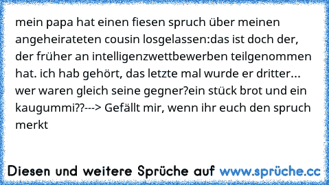 mein papa hat einen fiesen spruch über meinen angeheirateten cousin losgelassen:
das ist doch der, der früher an intelligenzwettbewerben teilgenommen hat. ich hab gehört, das letzte mal wurde er dritter... wer waren gleich seine gegner?
ein stück brot und ein kaugummi??
---> Gefällt mir, wenn ihr euch den spruch merkt