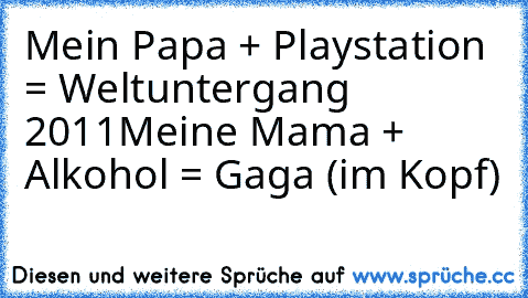 Mein Papa + Playstation = Weltuntergang 2011
Meine Mama + Alkohol = Gaga (im Kopf)