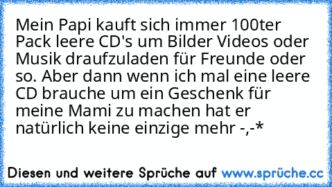 Mein Papi kauft sich immer 100ter Pack leere CD's um Bilder Videos oder Musik draufzuladen für Freunde oder so. Aber dann wenn ich mal eine leere CD brauche um ein Geschenk für meine Mami zu machen hat er natürlich keine einzige mehr -,-*