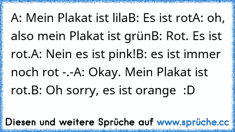 A: Mein Plakat ist lila
B: Es ist rot
A: oh, also mein Plakat ist grün
B: Rot. Es ist rot.
A: Nein es ist pink!
B: es ist immer noch rot -.-
A: Okay. Mein Plakat ist rot.
B: Oh sorry, es ist orange  :D