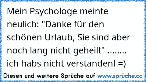 Mein Psychologe meinte neulich: "Danke für den schönen Urlaub, Sie sind aber noch lang nicht geheilt" ........ ich hab´s nicht verstanden! =)