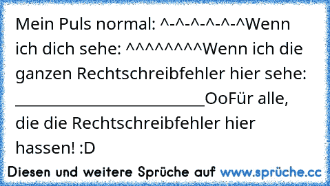 Mein Puls normal: ^-^-^-^-^-^
Wenn ich dich sehe: ^^^^^^^^
Wenn ich die ganzen Rechtschreibfehler hier sehe: _________________________
Oo
Für alle, die die Rechtschreibfehler hier hassen! :D