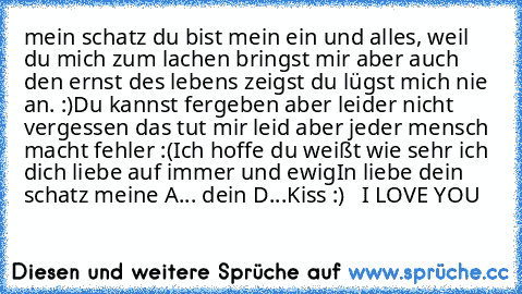 mein schatz du bist mein ein und alles, weil du mich zum lachen bringst mir aber auch den ernst des lebens zeigst du lügst mich nie an. :)
Du kannst fergeben aber leider nicht vergessen das tut mir leid aber jeder mensch macht fehler :(
Ich hoffe du weißt wie sehr ich dich liebe auf immer und ewig
In liebe dein schatz meine A... dein D...
Kiss :)   I LOVE YOU