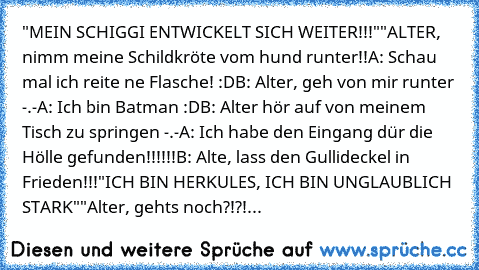 "MEIN SCHIGGI ENTWICKELT SICH WEITER!!!"
"ALTER, nimm meine Schildkröte vom hund runter!!
A: Schau mal ich reite ne Flasche! :D
B: Alter, geh von mir runter -.-
A: Ich bin Batman :D
B: Alter hör auf von meinem Tisch zu springen -.-
A: Ich habe den Eingang dür die Hölle gefunden!!!!!!
B: Alte, lass den Gullideckel in Frieden!!!
"ICH BIN HERKULES, ICH BIN UNGLAUBLICH STARK"
"Alter, gehts noch?!?!...