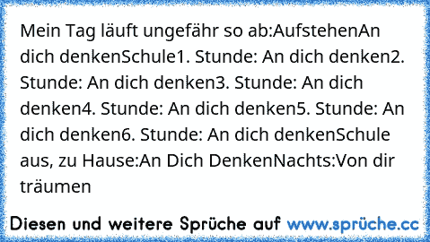 Mein Tag läuft ungefähr so ab:
Aufstehen
An dich denken
Schule
1. Stunde: An dich denken
2. Stunde: An dich denken
3. Stunde: An dich denken
4. Stunde: An dich denken
5. Stunde: An dich denken
6. Stunde: An dich denken
Schule aus, zu Hause:
An Dich Denken
Nachts:
Von dir träumen ♥