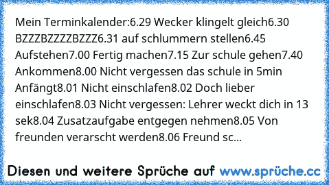 Mein Terminkalender:
6.29 Wecker klingelt gleich
6.30 BZZZBZZZZBZZZ
6.31 auf schlummern stellen
6.45 Aufstehen
7.00 Fertig machen
7.15 Zur schule gehen
7.40 Ankommen
8.00 Nicht vergessen das schule in 5min Anfängt
8.01 Nicht einschlafen
8.02 Doch lieber einschlafen
8.03 Nicht vergessen: Lehrer weckt dich in 13 sek
8.04 Zusatzaufgabe entgegen nehmen
8.05 Von freunden verarscht werden
8.06 Freund sc...