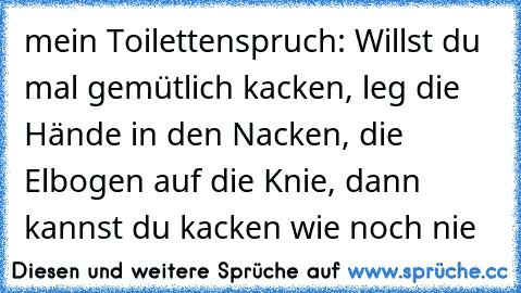 mein Toilettenspruch: Willst du mal gemütlich kacken, leg die Hände in den Nacken, die Elbogen auf die Knie, dann kannst du kacken wie noch nie