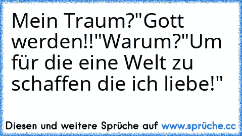 Mein Traum?
"Gott werden!!"
Warum?
"Um für die eine Welt zu schaffen die ich liebe!"