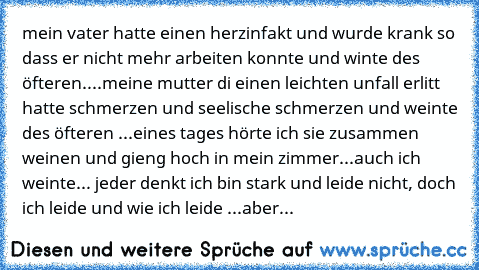 mein vater hatte einen herzinfakt und wurde krank so dass er nicht mehr arbeiten konnte und winte des öfteren....meine mutter di einen leichten unfall erlitt hatte schmerzen und seelische schmerzen und weinte des öfteren ...eines tages hörte ich sie zusammen weinen und gieng hoch in mein zimmer...auch ich weinte... jeder denkt ich bin stark und leide nicht, doch ich leide und wie ich leide ...a...