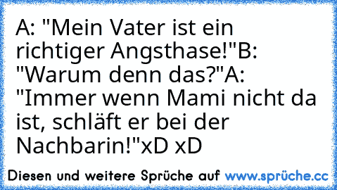 A: "Mein Vater ist ein richtiger Angsthase!"
B: "Warum denn das?"
A: "Immer wenn Mami nicht da ist, schläft er bei der Nachbarin!"
xD xD