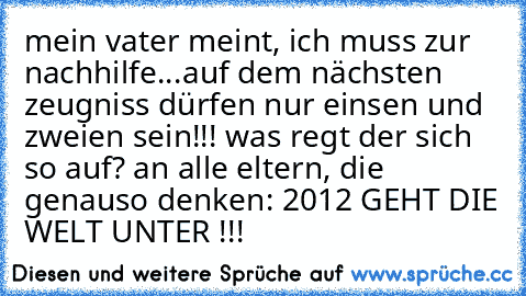 mein vater meint, ich muss zur nachhilfe...auf dem nächsten zeugniss dürfen nur einsen und zweien sein!!! was regt der sich so auf? an alle eltern, die genauso denken: 2012 GEHT DIE WELT UNTER !!!