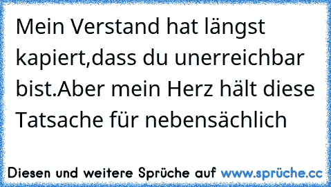 Mein Verstand hat längst kapiert,
dass du unerreichbar bist.
Aber mein Herz hält diese Tatsache für nebensächlich