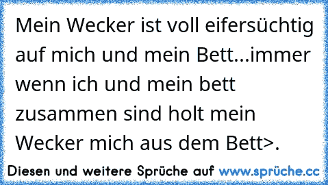 Mein Wecker ist voll eifersüchtig auf mich und mein Bett...immer wenn ich und mein bett zusammen sind holt mein Wecker mich aus dem Bett>.