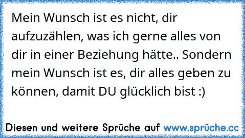 Mein Wunsch ist es nicht, dir aufzuzählen, was ich gerne alles von dir in einer Beziehung hätte.. Sondern mein Wunsch ist es, dir alles geben zu können, damit DU glücklich bist :)♥