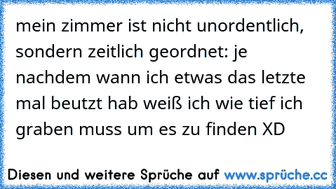 mein zimmer ist nicht unordentlich, sondern zeitlich geordnet: je nachdem wann ich etwas das letzte mal beutzt hab weiß ich wie tief ich graben muss um es zu finden XD