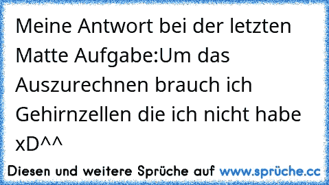 Meine Antwort bei der letzten Matte Aufgabe:
Um das Auszurechnen brauch ich Gehirnzellen die ich nicht habe
 xD^^