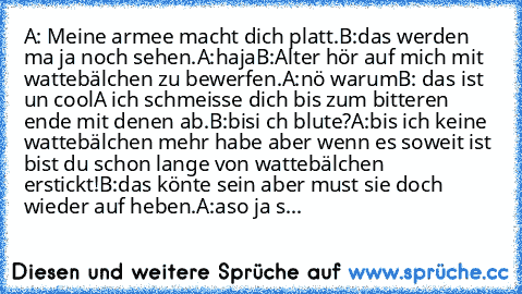 A: Meine armee macht dich platt.
B:das werden ma ja noch sehen.
A:haja
B:Alter hör auf mich mit wattebälchen zu bewerfen.
A:nö warum
B: das ist un cool
A ich schmeisse dich bis zum bitteren ende mit denen ab.
B:bisi ch blute?
A:bis ich keine wattebälchen mehr habe aber wenn es soweit ist bist du schon lange von wattebälchen erstickt!
B:das könte sein aber must sie doch wieder auf heben.
A:aso j...