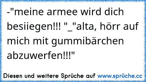 -"meine armee wird dich besiiegen!!! "
_"alta, hörr auf mich mit gummibärchen abzuwerfen!!!"